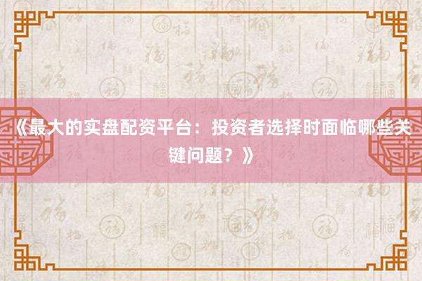 《最大的实盘配资平台：投资者选择时面临哪些关键问题？》