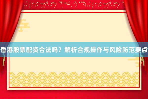 香港股票配资合法吗？解析合规操作与风险防范要点