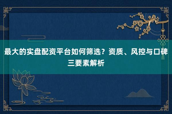 最大的实盘配资平台如何筛选？资质、风控与口碑三要素解析