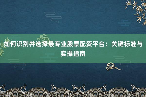 如何识别并选择最专业股票配资平台：关键标准与实操指南