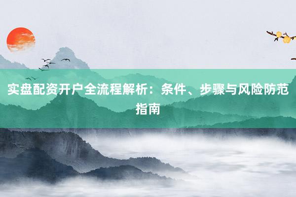 实盘配资开户全流程解析：条件、步骤与风险防范指南