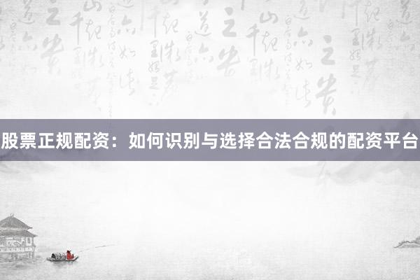 股票正规配资：如何识别与选择合法合规的配资平台