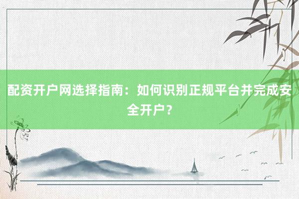 配资开户网选择指南：如何识别正规平台并完成安全开户？