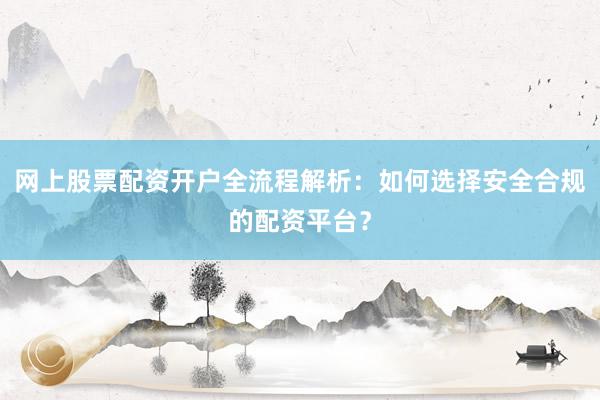 网上股票配资开户全流程解析：如何选择安全合规的配资平台？