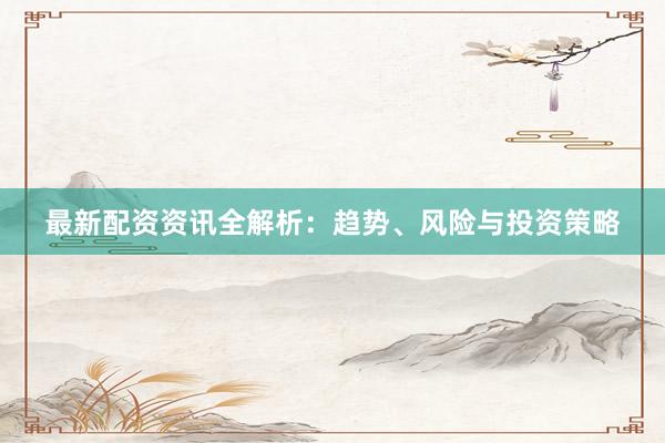 最新配资资讯全解析：趋势、风险与投资策略