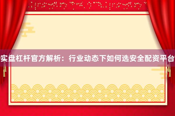 实盘杠杆官方解析：行业动态下如何选安全配资平台