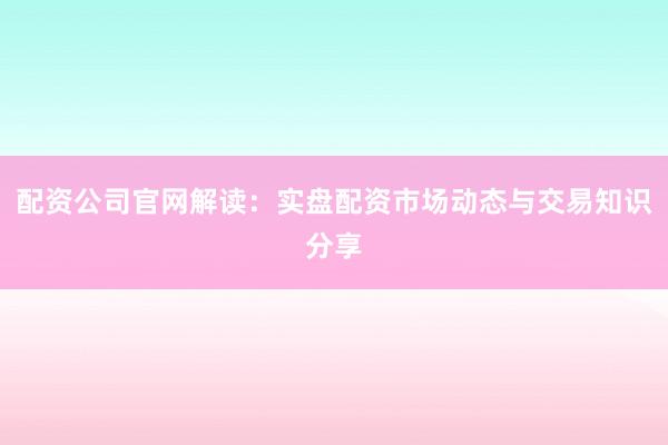 配资公司官网解读：实盘配资市场动态与交易知识分享