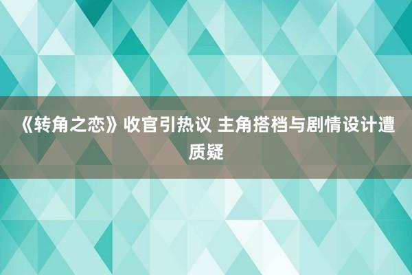 《转角之恋》收官引热议 主角搭档与剧情设计遭质疑