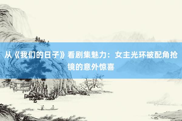 从《我们的日子》看剧集魅力：女主光环被配角抢镜的意外惊喜