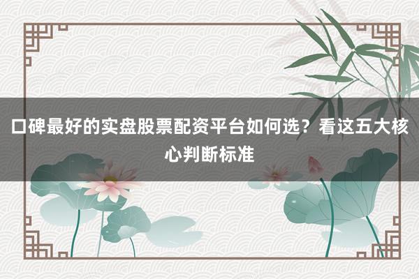 口碑最好的实盘股票配资平台如何选？看这五大核心判断标准
