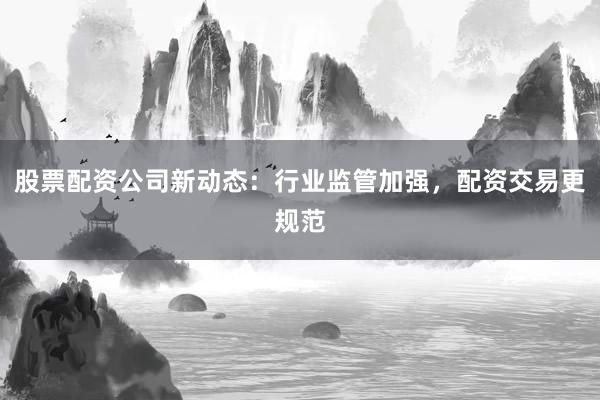 股票配资公司新动态:行业监管加强,配资交易更规范