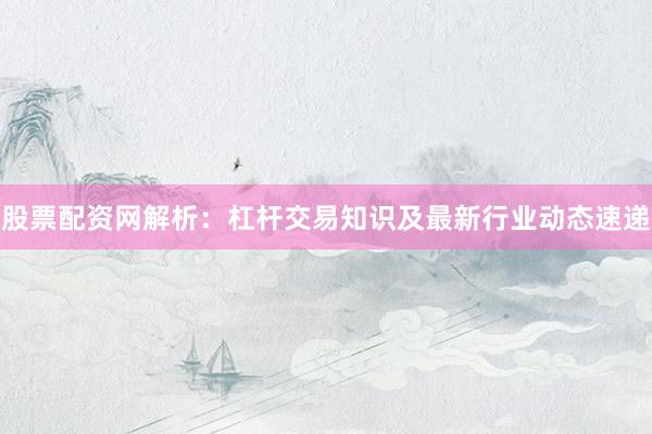 股票配资网解析：杠杆交易知识及最新行业动态速递
