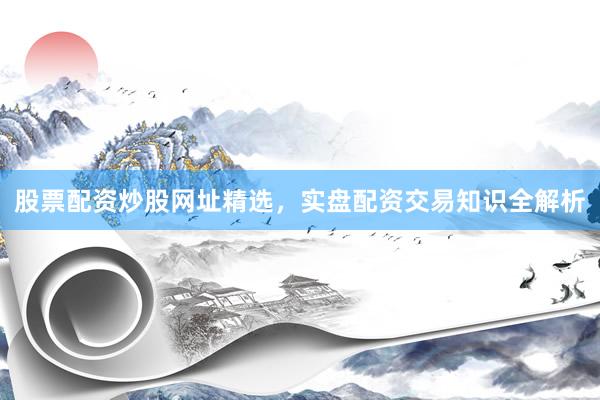 股票配资炒股网址精选，实盘配资交易知识全解析