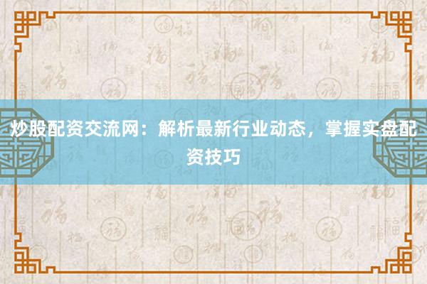 炒股配资交流网：解析最新行业动态，掌握实盘配资技巧