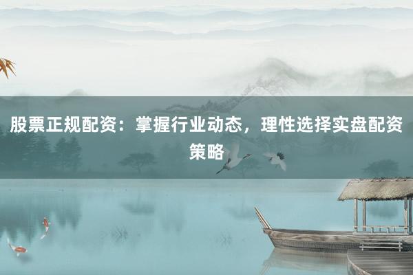 股票正规配资：掌握行业动态，理性选择实盘配资策略