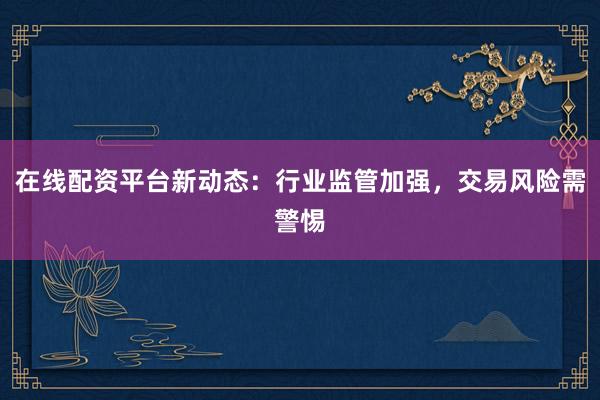 在线配资平台新动态：行业监管加强，交易风险需警惕