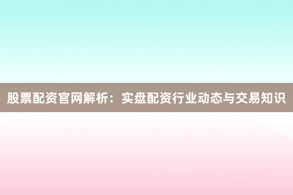 股票配资官网解析：实盘配资行业动态与交易知识