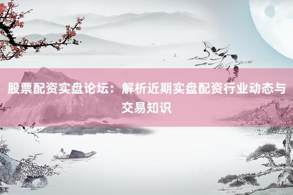 股票配资实盘论坛：解析近期实盘配资行业动态与交易知识
