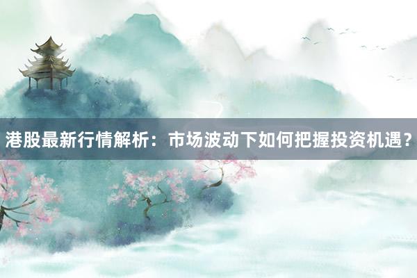 港股最新行情解析：市场波动下如何把握投资机遇？