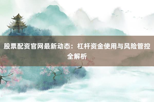 股票配资官网最新动态:杠杆资金使用与风险管控全解析
