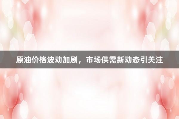 原油价格波动加剧，市场供需新动态引关注